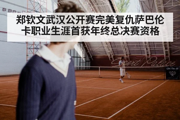 郑钦文武汉公开赛完美复仇萨巴伦卡职业生涯首获年终总决赛资格